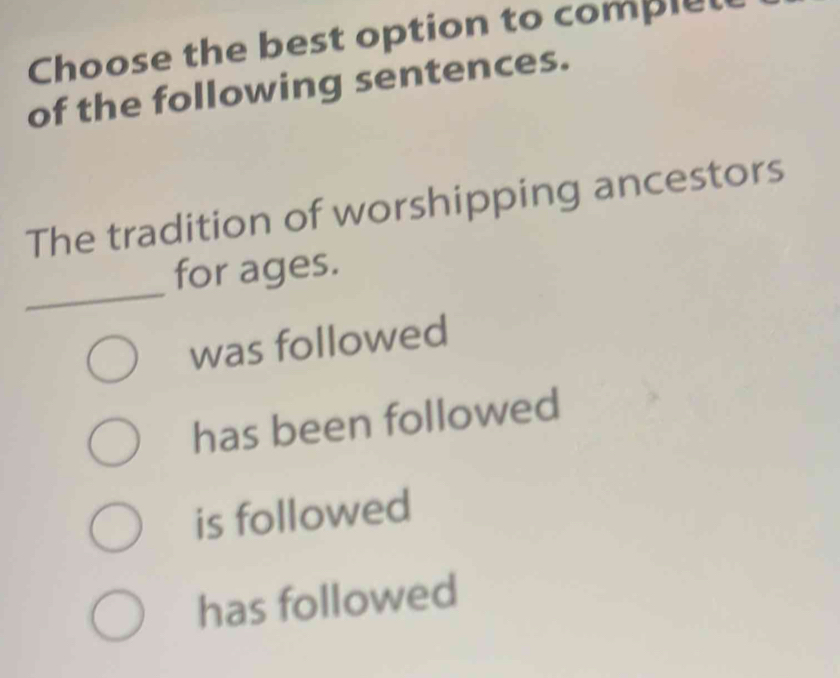 Choose the best option to complel
of the following sentences.
The tradition of worshipping ancestors
_
for ages.
was followed
has been followed
is followed
has followed