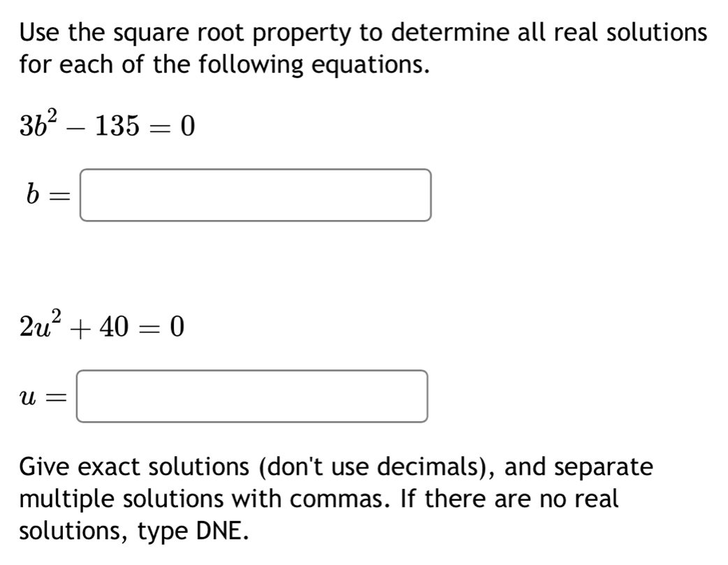 Use the square root property to determine all real solutions 
for each of the following equations.
3b^2-135=0
b=□
2u^2+40=0
u=□
Give exact solutions (don't use decimals), and separate 
multiple solutions with commas. If there are no real 
solutions, type DNE.