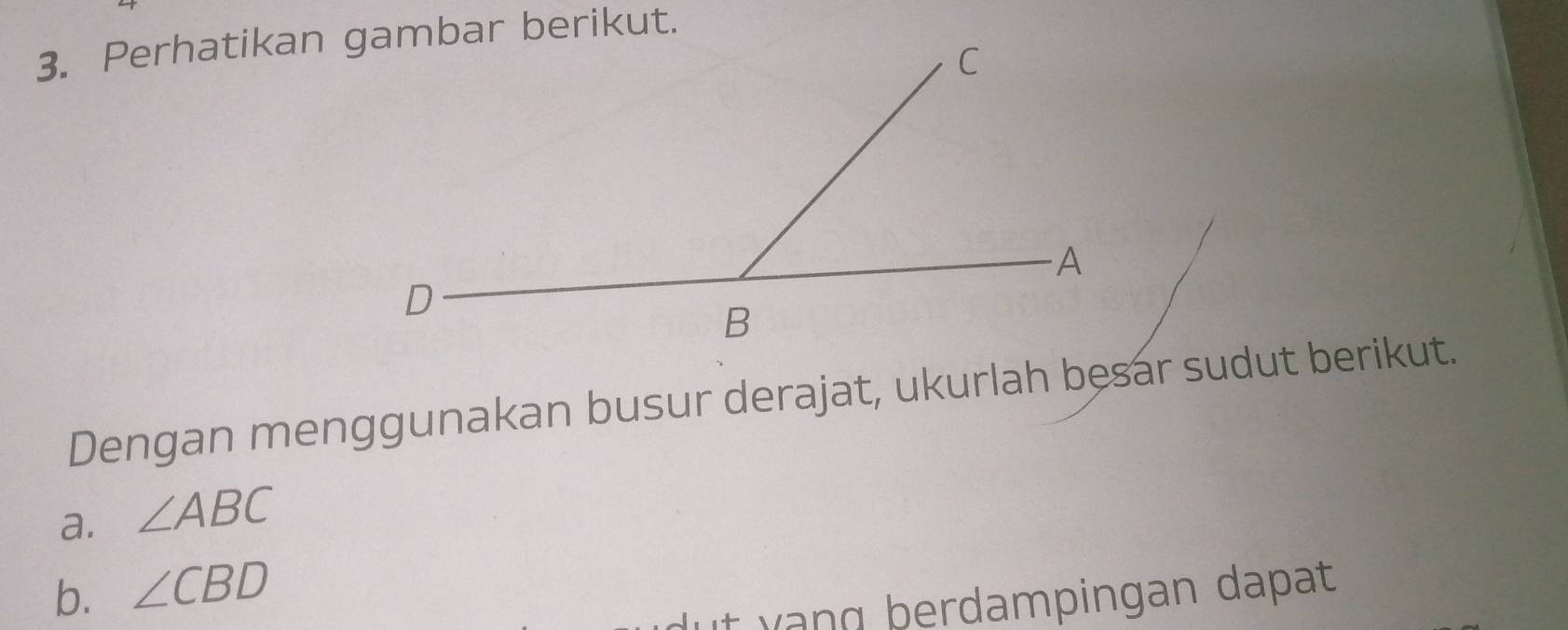 Perhatikan gambar berikut. 
Dengan menggunakan busur derajat, ukurlah besar sudut berikut. 
a. ∠ ABC
b. ∠ CBD
it yang þerdampingan dapat