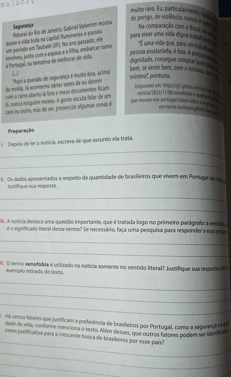 muito raro. Eu, particularmente nunca v
de perigo, de violência, nunca vi nada, de
Segurança
Natural do Rio de Janeiro, Gabriel Valentim morou
Na comparação com o Brasil, ele afirm
quase a vida toda na capital fluminense e passou
um período em Taubaté (SP). No ano passado, ele
para viver uma vida digna trabalhando en v1.
resolveu, junto com a esposa e a filha, embarcar rumo
"É uma vida que, para um trabalhador 
a Portugal, na tentativa de melhorar de vida.
pessoa assalariada, é boa A pesso conseg 
dignidade, consegue comprar suas coisas, t 
[...]
mínimo'', pontuou.
"Aqui a questão de segurança é muito boa, acima
bem, se vestir bem, com o mínimo, com e 
da média. Já aconteceu várias vezes de eu dormir
com o carro aberto lá fora e meus documentos ficam Disponível em: https://g1.globo.com/sp/vale-ds e
lá, nunca ninguém mexeu. A gente escuta falar de um
noticia/2023/11/08/xenofobia-x-qualidade de V
caso ou outro, mas de ver, presenciar algumas cenas é
que-moram-em-portugal-falam-sobre-a-realidadedos -
em-terras-lusitanas,ghtml, Acesso en  2
Preparação
_
I. Depois de ler a notícia, escreva de que assunto ela trata.
_
II. Os dados apresentados a respeito da quantidade de brasileiros que vivem em Portugal são releva
Justifique sua resposta.
_
_
II. A notícia destaca uma questão importante, que é tratada logo no primeiro parágrafo: a xenofobia
é o significado literal desse termo? Se necessário, faça uma pesquisa para responder a essa pergura
_
_
IW. O termo xenofobia é utilizado na notícia somente no sentido literal? Justifique sua resposta comum
exemplo retirado do texto.
_
_
_
Má  Há certos fatores que justificam a preferência de brasileiros por Portugal, como a segurança e a que
_
dade de vida, conforme menciona o texto. Além desses, que outros fatores podem ser identificades
como justificativa para a crescente busca de brasileiros por esse país?
_
_
_
_