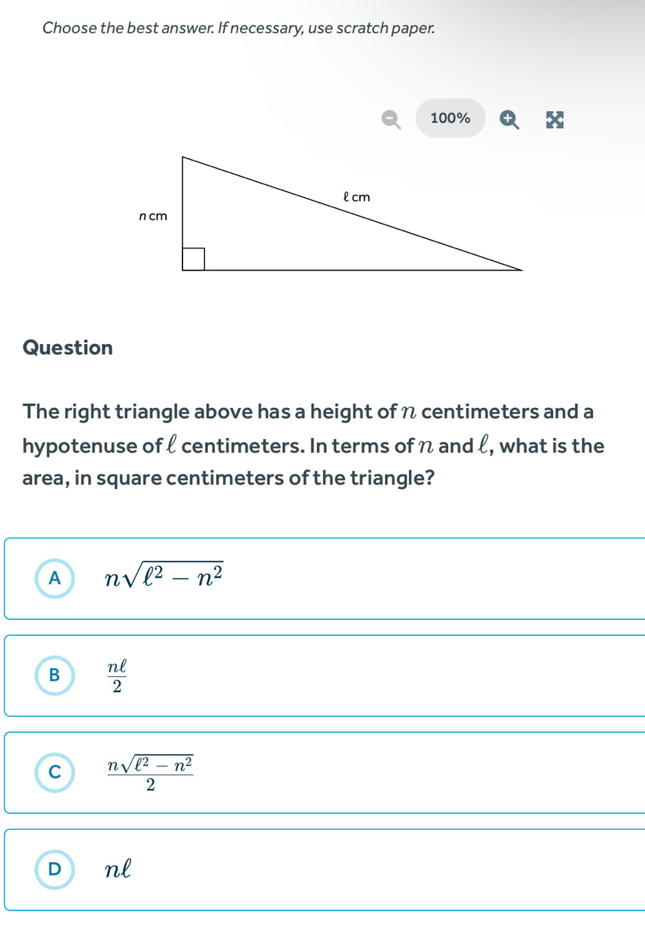 Choose the best answer. If necessary, use scratch paper.
100%
Question
The right triangle above has a height of n centimeters and a
hypotenuse of ℓ centimeters. In terms of n and l, what is the
area, in square centimeters of the triangle?
A nsqrt(ell^2-n^2)
B  nell /2 
C  (nsqrt(ell^2-n^2))/2 
D nl