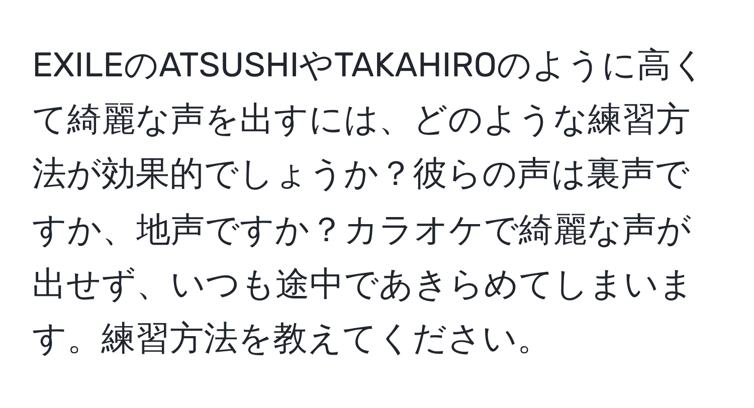 EXILEのATSUSHIやTAKAHIROのように高くて綺麗な声を出すには、どのような練習方法が効果的でしょうか？彼らの声は裏声ですか、地声ですか？カラオケで綺麗な声が出せず、いつも途中であきらめてしまいます。練習方法を教えてください。