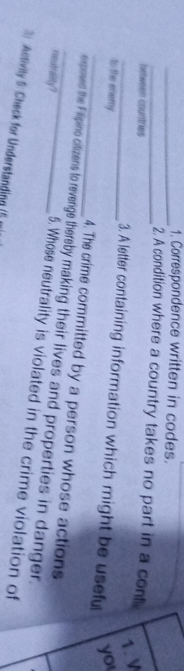 Correspondence written in codes. 
_2. A condition where a country takes no part in a cont 
between countries 
1. V 
_3. A letter containing information which might be usefu 
to the enemy 
yo 
4. The crime committed by a person whose actions 
_exposed the Filipino citizens to revenge thereby making their lives and properties in danger. 
neutrality? 
5. Whose neutrality is violated in the crime violation of 
3) Activity 5: Check for Understanding (5