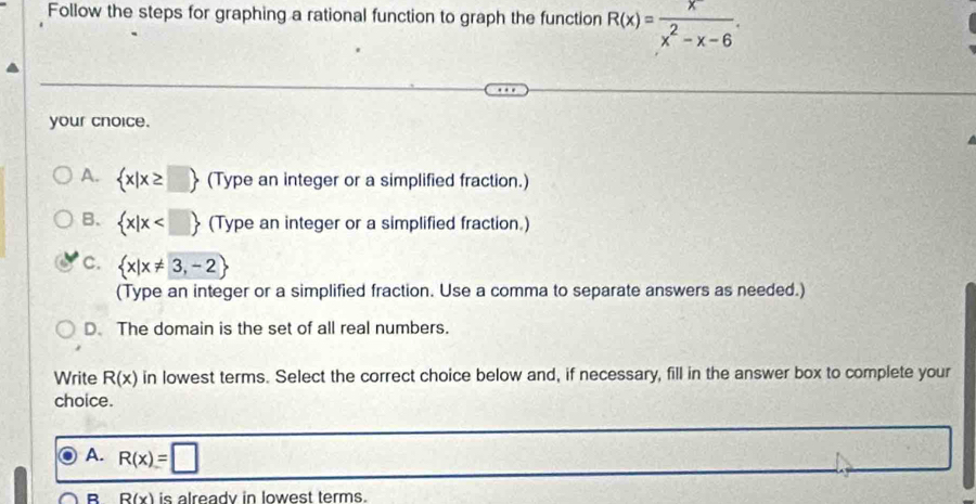 Follow the steps for graphing a rational function to graph the function R(x)= x/x^2-x-6 . 
your cnoice.
A.  x|x≥ □  (Type an integer or a simplified fraction.)
B.  x|x (Type an integer or a simplified fraction.)
c.  x|x!= 3,-2
(Type an integer or a simplified fraction. Use a comma to separate answers as needed.)
D. The domain is the set of all real numbers.
Write R(x) in lowest terms. Select the correct choice below and, if necessary, fill in the answer box to complete your
choice.
A. R(x)=□
B R(x) is already in lowest terms.