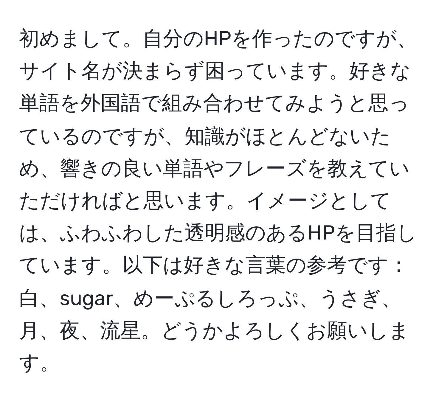 初めまして。自分のHPを作ったのですが、サイト名が決まらず困っています。好きな単語を外国語で組み合わせてみようと思っているのですが、知識がほとんどないため、響きの良い単語やフレーズを教えていただければと思います。イメージとしては、ふわふわした透明感のあるHPを目指しています。以下は好きな言葉の参考です：白、sugar、めーぷるしろっぷ、うさぎ、月、夜、流星。どうかよろしくお願いします。