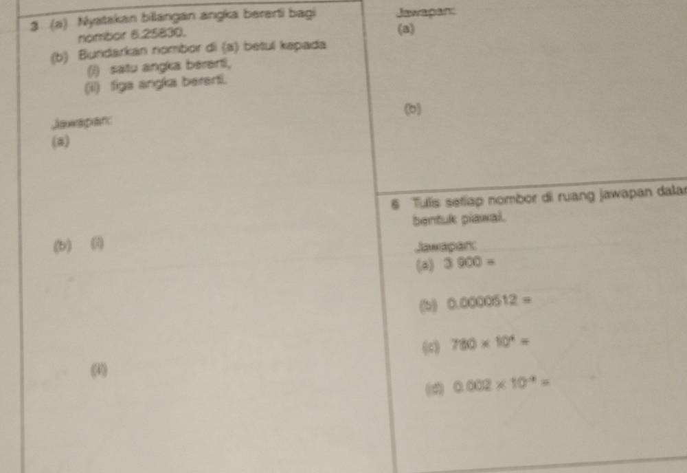 3 (a) Nyatakan billangan angka bererti bagi Jawapan: 
nombor 6.25830, 
(a) 
(b) Bundarkan nombor di (a) betul kapada 
() satu angka berenti, 
(il) figa angka bererti. 
(b) 
Jawspan: 
(a) 
6 Tulis setiap nombor di ruang jawapan dalar 
bentuk piawal. 
(b) () Jawapar: 
(a) 3900=
(5) 0.0000512=
780* 10^4=
(4) 
(2) 0.002* 10^(-9)=