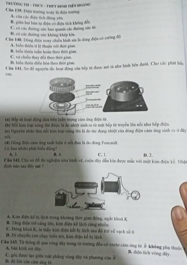 TRườNG TH - THCS - THPT đinh Tiên Hoàng
Câu 139. Diện trường xoáy là điện trường
A. của các điện tích đứng yên.
B. giữa hai bản tụ điện có điện tích không đổi.
C. có các đường sức bao quanh các đường sức từ.
D. có các đường sức không khép kín.
Câu 140, Dòng điện xoay chiêu hình sin là dòng điện có cường độ
A. biển thiên tí lệ thuận với thời gian.
B. biến thiên tuần hoán theo thời gian.
C. và chiều thay đổi theo thời gian.
D. biển thiên điều hòa theo thời gian.
Câu 141. Sơ đồ nguyên tắc hoạt động của bếp từ được mô tả như hình bên dưới. Cho các phát biểu
sau.
(a) Bếp từ hoạt động dựa trên hiện tượng cảm ứng điện từ.
(b) Nổi kim loại nóng lên được là do nhiệt sinh ra từ mật bếp từ truyền lên nổi như bếp điện.
(c) Nguyên nhân lâm nổi kim loại nông lên là do tác dụng nhiệt của dòng điện cảmn ứng sinh ra ở đây
nôi,
(đ) Dòng điện cảm ứng xuất hiện ở nổi đun là do dòng Foucault.
Có bao nhiều phát biểu đũng?
A. 3. B. 4 C. 1. D. 2.
Cầu 142, Cho sợ đồ thí nghiệm như hình vẽ, cuộn dây dẫn kín được mắc với một kim điện kế. Nhận
định nào sau đây sai ?
A. Kim điện kể bị lệch trong khoảng thời gian đóng, ngắt khoá K
B. Tăng điện trở cảng lớn, kim điện kế lệch cảng nhiều.
C. Đóng khoá K, ta thầy kim điện kết bị lệch sau đó trở về vạch số 0
D. Di chuyến con chạy biến trờ, kim điện kế bị lệch
Câu 143. Từ thông đi qua vòng dãy trong từ trường đều có vectơ cảm ứng từ vector B không phụ thuộc
A. bán kính sợi dây.
B. diện tích vòng dây.
C. góc được tạo giữa mặt phẳng vòng đây và phương của overline B
D. độ lớn của câm ứng từ