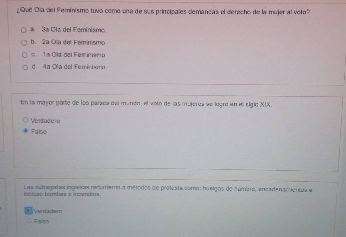 ¿Qué Ola del Feminismo tuvo como una de sus principales demandas el derecho de la mujer al voto?
a. 3a Ola del Feminismo.
b. 2a Ola del Feminismo
c. 1a Ola del Feminismo
d. 4a Ola del Feminismo
En la mayor parte de los países del mundo, el voto de las mujeres se logró en el siglo XIX.
Verdadero
Falso
Las sufragistas inglesas recurrieron a métodos de protesta como: huelgas de hambre, encadenamientos e
incluso bombas e incendios.
* Verdadero
Falso