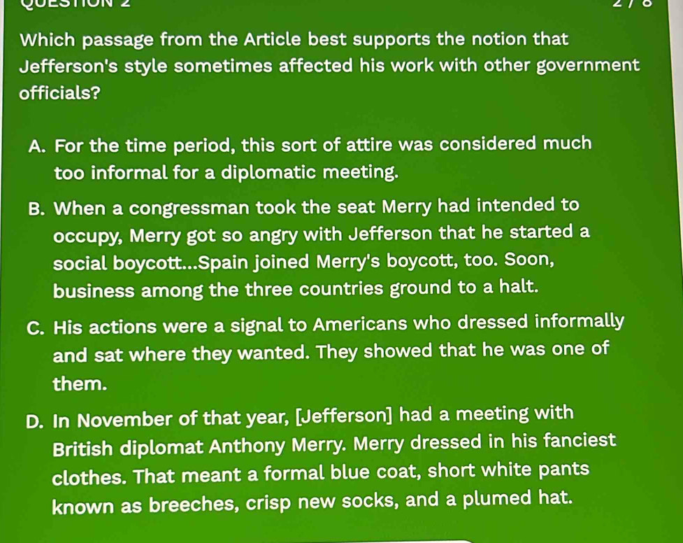 Which passage from the Article best supports the notion that
Jefferson's style sometimes affected his work with other government
officials?
A. For the time period, this sort of attire was considered much
too informal for a diplomatic meeting.
B. When a congressman took the seat Merry had intended to
occupy, Merry got so angry with Jefferson that he started a
social boycott...Spain joined Merry's boycott, too. Soon,
business among the three countries ground to a halt.
C. His actions were a signal to Americans who dressed informally
and sat where they wanted. They showed that he was one of
them.
D. In November of that year, [Jefferson] had a meeting with
British diplomat Anthony Merry. Merry dressed in his fanciest
clothes. That meant a formal blue coat, short white pants
known as breeches, crisp new socks, and a plumed hat.