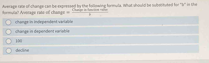 Average rate of change can be expressed by the following formula. What should be substituted for "b" in the
formula? Average rate of chan ge = Changeinfunctionvalue/b 
change in independent variable
change in dependent variable
100
decline