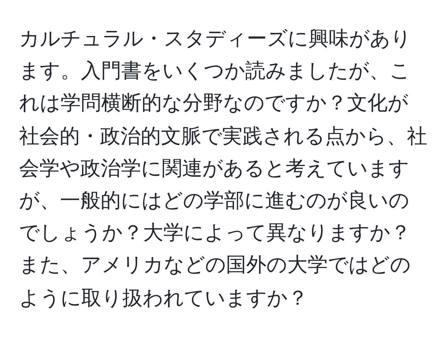 カルチュラル・スタディーズに興味があります。入門書をいくつか読みましたが、これは学問横断的な分野なのですか？文化が社会的・政治的文脈で実践される点から、社会学や政治学に関連があると考えていますが、一般的にはどの学部に進むのが良いのでしょうか？大学によって異なりますか？また、アメリカなどの国外の大学ではどのように取り扱われていますか？