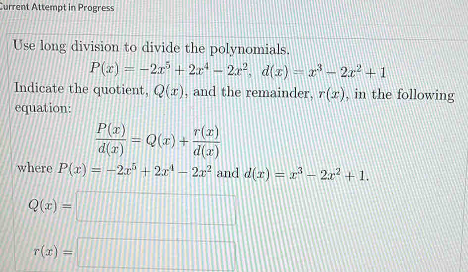 Current Attempt in Progress 
Use long division to divide the polynomials.
P(x)=-2x^5+2x^4-2x^2, d(x)=x^3-2x^2+1
Indicate the quotient, Q(x) , and the remainder, r(x) , in the following 
equation:
 P(x)/d(x) =Q(x)+ r(x)/d(x) 
where P(x)=-2x^5+2x^4-2x^2 and d(x)=x^3-2x^2+1.
Q(x)=□
r(x)=□