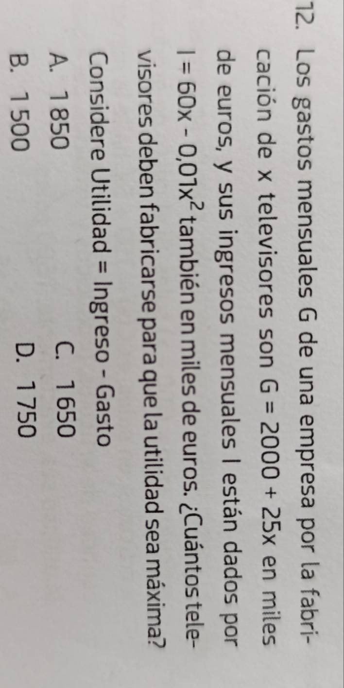 Los gastos mensuales G de una empresa por la fabri-
cación de x televisores son G=2000+25x en miles
de euros, y sus ingresos mensuales I están dados por
I=60x-0,01x^2 también en miles de euros. ¿Cuántos tele-
visores deben fabricarse para que la utilidad sea máxima?
Considere Utilidad = Ingreso - Gasto
A. 1 850
C. 1 650
B. 1 500
D. 1 750