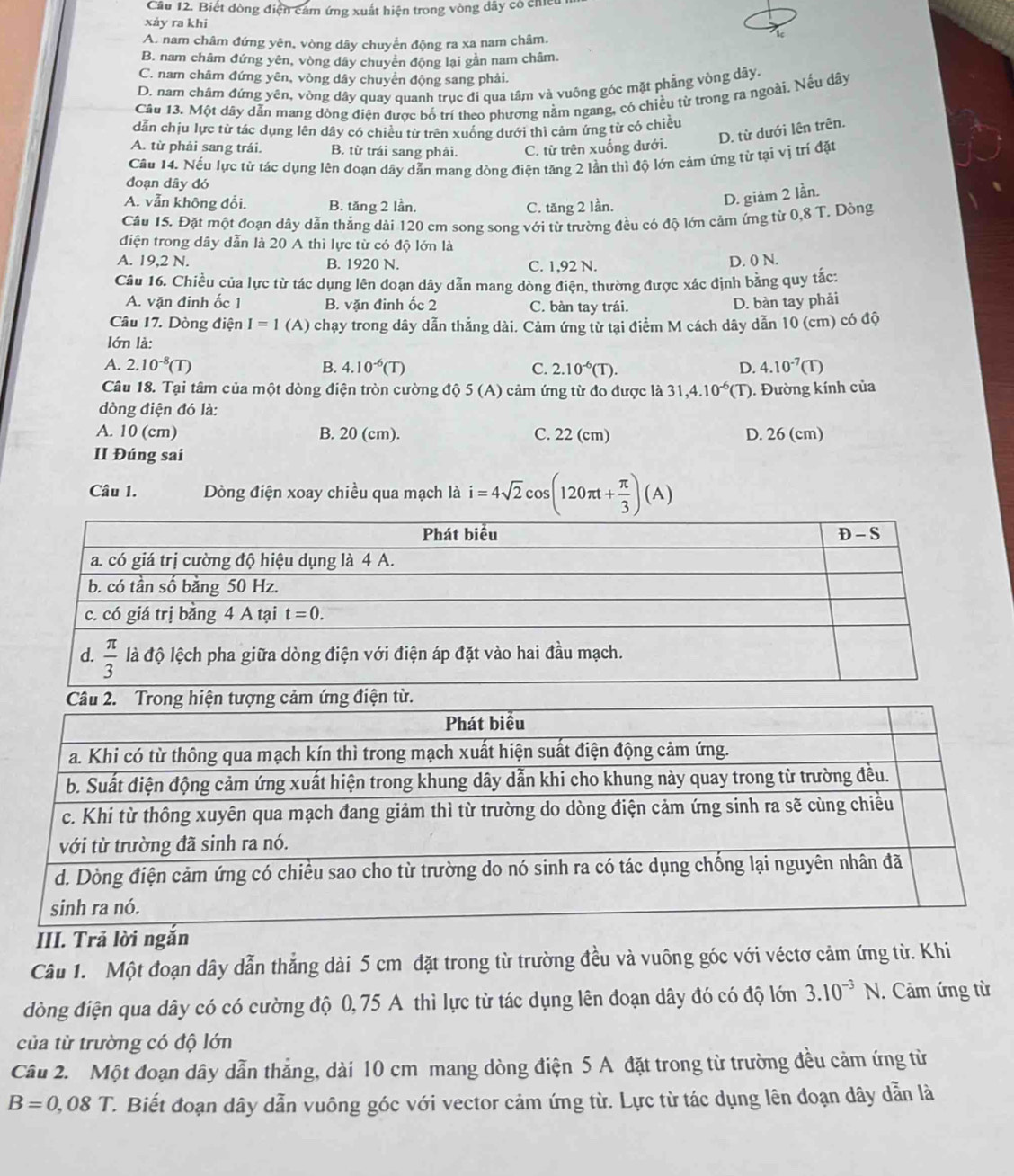 Cầu 12. Biết dòng điện cảm ứng xuất hiện trong vòng dây có chiếu
xảy ra khi
A. nam châm đứng yên, vòng dây chuyển động ra xa nam châm.
B. nam châm đứng yên, vòng dây chuyên động lại gần nam châm.
C. nam châm đứng yên, vòng dây chuyển động sang phải.
D. nam châm đứng yên, vòng dây quay quanh trục đi qua tâm và vuông góc mặt phẳng vòng dãy,
Câu 13. Một dây dẫn mang dòng điện được bố trí theo phương nằm ngang, có chiều từ trong ra ngoài. Nếu dây
dẫn chịu lực từ tác dụng lên dây có chiều từ trên xuống dưới thì cảm ứng từ có chiều
D. từ dưới lên trên.
A. từ phải sang trái. B. từ trái sang phải. C. từ trên xuống dưới.
Cầu 14. Nếu lực từ tác dụng lên đoạn dây dẫn mang dòng điện tăng 2 lần thì độ lớn cảm ứng từ tại vị trí đặt
đoạn dây đó
A. vẫn không đổi. B. tăng 2 lần, C. tăng 2 lần.
D. giảm 2 lần.
Cầu 15. Đặt một đoạn dây dẫn thẳng dài 120 cm song song với từ trường đều có độ lớn cảm ứng từ 0,8 T. Dòng
điện trong dây dẫn là 20 A thì lực từ có độ lớn là
A. 19,2 N. B. 1920 N. C. 1,92 N.
D. 0 N.
Câu 16. Chiều của lực từ tác dụng lên đoạn dây dẫn mang dòng điện, thường được xác định bằng quy tắc:
A. vặn đinh ốc 1 B. vặn đinh ốc 2 C. bàn tay trái.
D. bàn tay phải
Câu 17. Dòng điện I=1 (A) chạy trong dây dẫn thẳng dài. Cảm ứng từ tại điểm M cách dây dẫn 10 (cm) có độ
lớn là:
A. 2.10^(-8)(T) B. 4.10^(-6)(T) C. 2.10^(-6)(T). D. 4.10^(-7)(T)
Câu 18. Tại tâm của một dòng điện tròn cường độ 5 (A) cảm ứng từ đo được là 31,4.10^(-6) (T). ). Đường kính của
dòng điện đó là:
A. 10 (cm) B. 20 (cm). C. 22 (cm) D. 26 (cm)
II Đúng sai
Câu 1. Dòng điện xoay chiều qua mạch là i=4sqrt(2)cos (120π t+ π /3 )(A)
III. Trả lời ngắn
Câu 1. Một đoạn dây dẫn thẳng dài 5 cm đặt trong từ trường đều và vuông góc với véctơ cảm ứng từ. Khi
đòng điện qua dây có có cường độ 0,75 A thì lực từ tác dụng lên đoạn dây đó có độ lớn 3.10^(-3)N.  Cảm ứng từ
của từ trường có độ lớn
Câu 2. Một đoạn dây dẫn thẳng, dài 10 cm mang dòng điện 5 A đặt trong từ trường đều cảm ứng từ
B=0,08T T. Biết đoạn dây dẫn vuông góc với vector cảm ứng từ. Lực từ tác dụng lên đoạn dây dẫn là