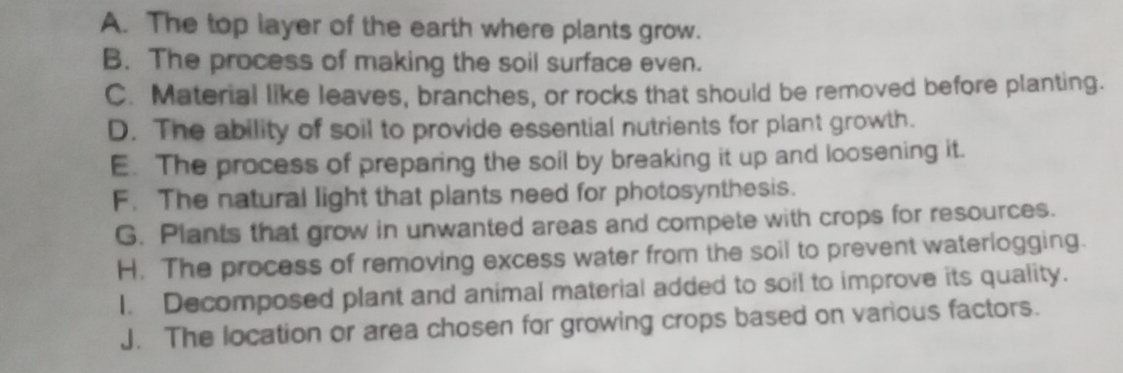 A. The top layer of the earth where plants grow.
B. The process of making the soil surface even.
C. Material like leaves, branches, or rocks that should be removed before planting.
D. The ability of soil to provide essential nutrients for plant growth.
E. The process of preparing the soil by breaking it up and loosening it.
F. The natural light that plants need for photosynthesis.
G. Plants that grow in unwanted areas and compete with crops for resources.
H. The process of removing excess water from the soil to prevent waterlogging.
I. Decomposed plant and animal material added to soil to improve its quality.
J. The location or area chosen for growing crops based on various factors.