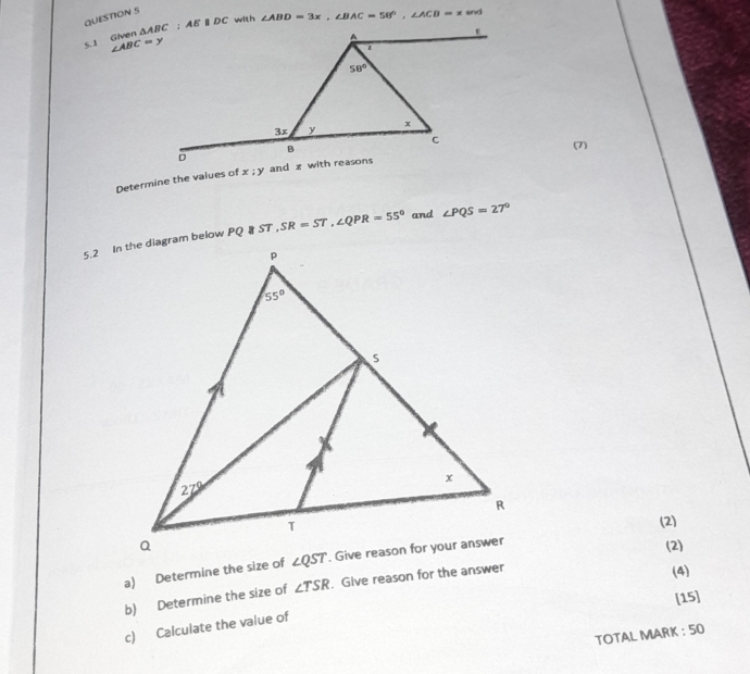 Given  with ∠ ABD=3x,∠ BAC=58°,∠ ACB=x and
∠ ABC=y
(7)
Determine the values of x;y
PQ||ST, SR=ST,∠ QPR=55° and ∠ PQS=27°
(2)
(2)
a) Determine the size of
b) Determine the size of ∠ TSR. Give reason for the answer
(4)
[15]
c) Calculate the value of
TOTAL MARK : 50