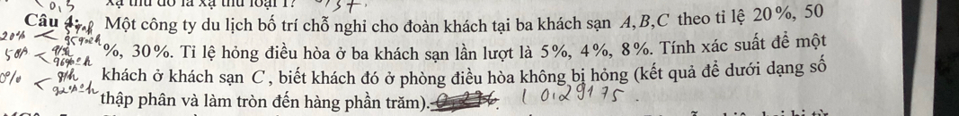 Xã thu đổ là xã thu loại 1? 
C Một công ty du lịch bố trí chỗ nghi cho đoàn khách tại ba khách sạn A, B, C theo ti lệ 20 %, 50
1%, 30%. Ti lệ hỏng điều hòa ở ba khách sạn lần lượt là 5%, 4%, 8%. Tính xác suất đề một 
khách ở khách sạn C , biết khách đó ở phòng điều hòa không bị hỏng (kết quả để dưới dạng số 
(thập phân và làm tròn đến hàng phần trăm).