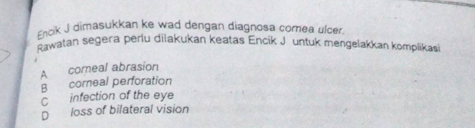 Encik J dimasukkan ke wad dengan diagnosa corea ulcer.
Rawatan segera perlu dilakukan keatas Encik J untuk mengelakkan komplikasi
A comeal abrasion
B coreal perforation
C infection of the eye
D loss of bilateral vision