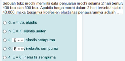 Sebuah toko mochi memiliki data penjualan mochi selama 2 hari bertur
400 box dan 500 box. Apabila harga mochi dalam 2 hari tersebut stabil
40.000, maka besarnya koefesien elastisitas penawarannya adalah __
a. E=25 , elastis
b. E=1 , elastis uniter
C. E=∈fty , elastis sempurna
d. E=∈fty , inelastis sempurna
e. E=0 , inelastis sempurna