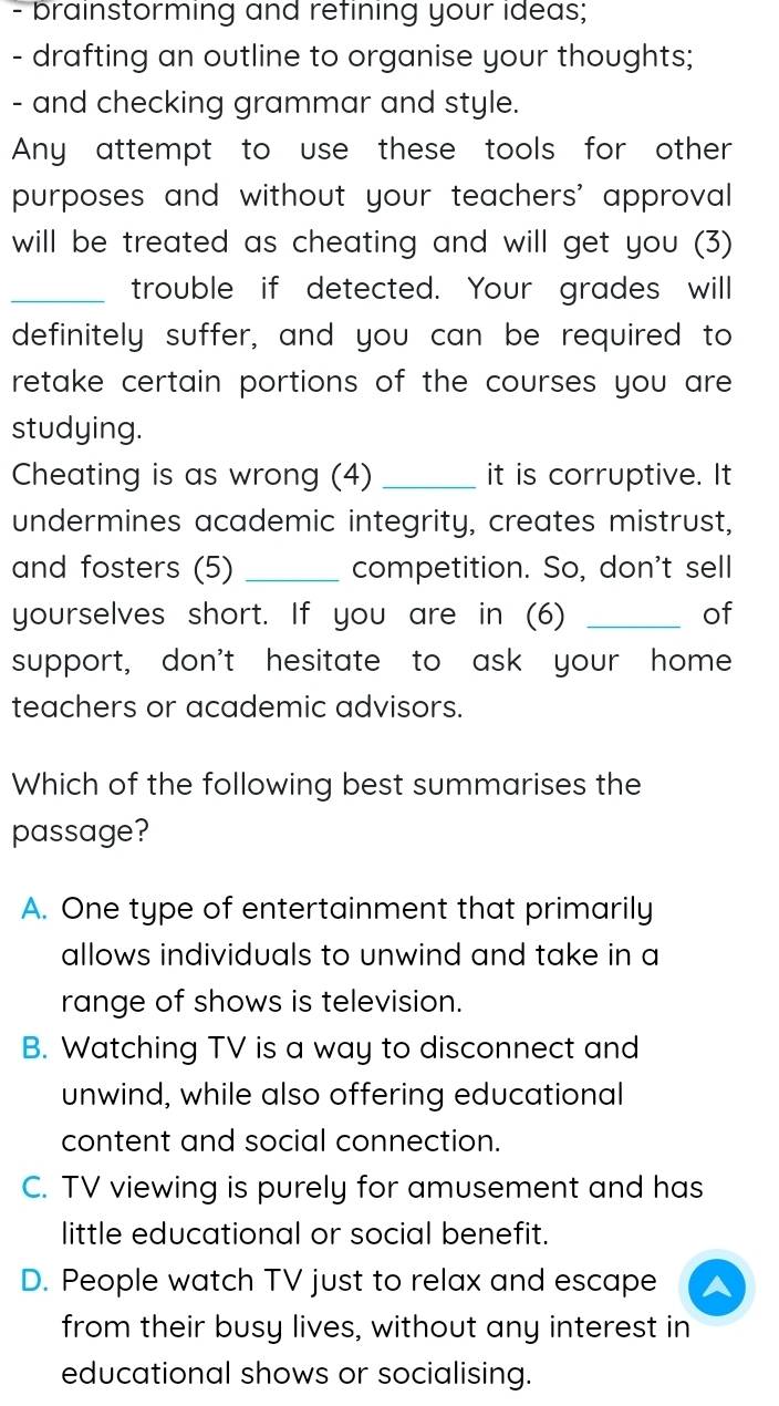 brainstorming and refining your ideas;
- drafting an outline to organise your thoughts;
- and checking grammar and style.
Any attempt to use these tools for other
purposes and without your teachers' approval
will be treated as cheating and will get you (3)
_trouble if detected. Your grades will
definitely suffer, and you can be required to
retake certain portions of the courses you are 
studying.
Cheating is as wrong (4) _it is corruptive. It
undermines academic integrity, creates mistrust,
and fosters (5) _competition. So, don't sell
yourselves short. If you are in (6) _of
support, don't hesitate to ask your home
teachers or academic advisors.
Which of the following best summarises the
passage?
A. One type of entertainment that primarily
allows individuals to unwind and take in a
range of shows is television.
B. Watching TV is a way to disconnect and
unwind, while also offering educational
content and social connection.
C. TV viewing is purely for amusement and has
little educational or social benefit.
D. People watch TV just to relax and escape A
from their busy lives, without any interest in
educational shows or socialising.