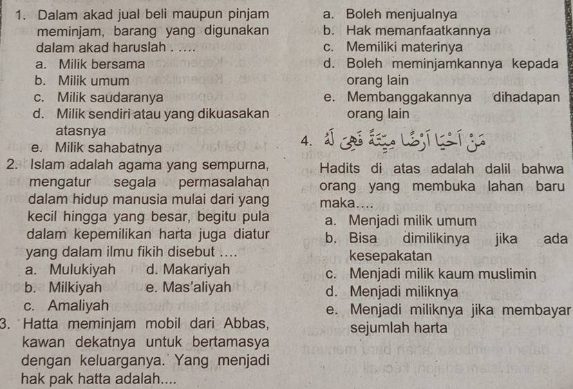 Dalam akad jual beli maupun pinjam a. Boleh menjualnya
meminjam, barang yang digunakan b. Hak memanfaatkannya
dalam akad haruslah . .... c. Memiliki materinya
a. Milik bersama d. Boleh meminjamkannya kepada
b. Milik umum orang lain
c. Milik saudaranya e. Membanggakannya dihadapan
d. Milik sendiri atau yang dikuasakan orang lain
atasnya
e. Milik sahabatnya
4. 5º
2. Islam adalah agama yang sempurna, Hadits di atas adalah dalil bahwa
mengatur segala permasalahan orang yang membuka lahan baru
dalam hidup manusia mulai dari yang maka....
kecil hingga yang besar, begitu pula a. Menjadi milik umum
dalam kepemilikan harta juga diatur b. Bisa dimilikinya jika ada
yang dalam ilmu fikih disebut .... kesepakatan
a. Mulukiyah d. Makariyah c. Menjadi milik kaum muslimin
b. Milkiyah e. Mas’aliyah d. Menjadi miliknya
c. Amaliyah e. Menjadi miliknya jika membayar
3. Hatta meminjam mobil dari Abbas, sejumlah harta
kawan dekatnya untuk bertamasya
dengan keluarganya. Yang menjadi
hak pak hatta adalah....