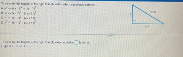 To solve for the lengths of the right triangle sides, which equation is correct?
A. x^2+(4x+11)^2=(2x-7)^2
B. x^2+(2x-7)^2=(4x+11)^2
C. x^2=(2x-7)^2-(4x+11)^2
D. x^2=(2x-7)^2+(4x+11)^2
To solve for the lengths of the right triangle sides, equation □ is correct
(Type A, B, C, or D.)