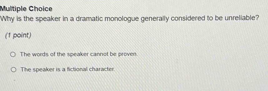 Why is the speaker in a dramatic monologue generally considered to be unreliable?
(1 point)
The words of the speaker cannot be proven.
The speaker is a fictional character.