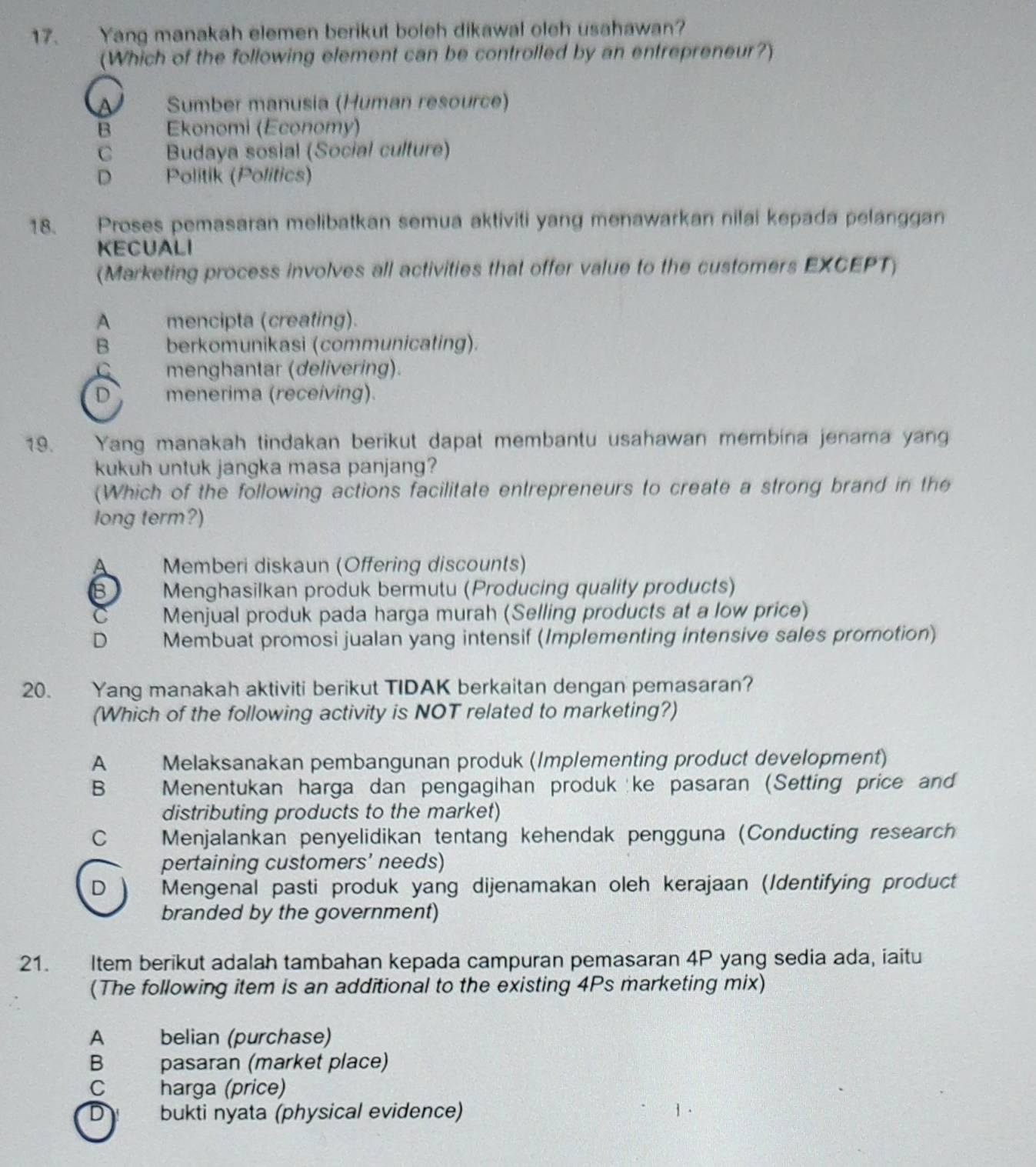 Yang manakah elemen berikut boleh dikawal oleh usahawan?
(Which of the following element can be controlled by an entrepreneur?)
A Sumber manusia (Human resource)
B Ekonomi (Economy)
C Budaya sosial (Social culture)
D Politik (Politics)
18. Proses pemasaran melibatkan semua aktiviti yang menawarkan nilai kepada pelanggan
KECUALI
(Marketing process involves all activities that offer value to the customers EXCEPT)
A mencipta (creating).
B berkomunikasi (communicating).
C menghantar (delivering).
D menerima (receiving).
19. Yang manakah tindakan berikut dapat membantu usahawan membina jenama yan
kukuh untuk jangka masa panjang?
(Which of the following actions facilitate entrepreneurs to create a strong brand in the
long term?)
A  Memberi diskaun (Offering discounts)
B Menghasilkan produk bermutu (Producing quality products)
C Menjual produk pada harga murah (Selling products at a low price)
D Membuat promosi jualan yang intensif (Implementing intensive sales promotion)
20. Yang manakah aktiviti berikut TIDAK berkaitan dengan pemasaran?
(Which of the following activity is NOT related to marketing?)
A Melaksanakan pembangunan produk (Implementing product development)
B Menentukan harga dan pengagihan produk ke pasaran (Setting price and
distributing products to the market)
C Menjalankan penyelidikan tentang kehendak pengguna (Conducting research
pertaining customers’ needs)
D Mengenal pasti produk yang dijenamakan oleh kerajaan (Identifying product
branded by the government)
21. Item berikut adalah tambahan kepada campuran pemasaran 4P yang sedia ada, iaitu
(The following item is an additional to the existing 4Ps marketing mix)
A£ belian (purchase)
B pasaran (market place)
C   harga (price)
D bukti nyata (physical evidence)