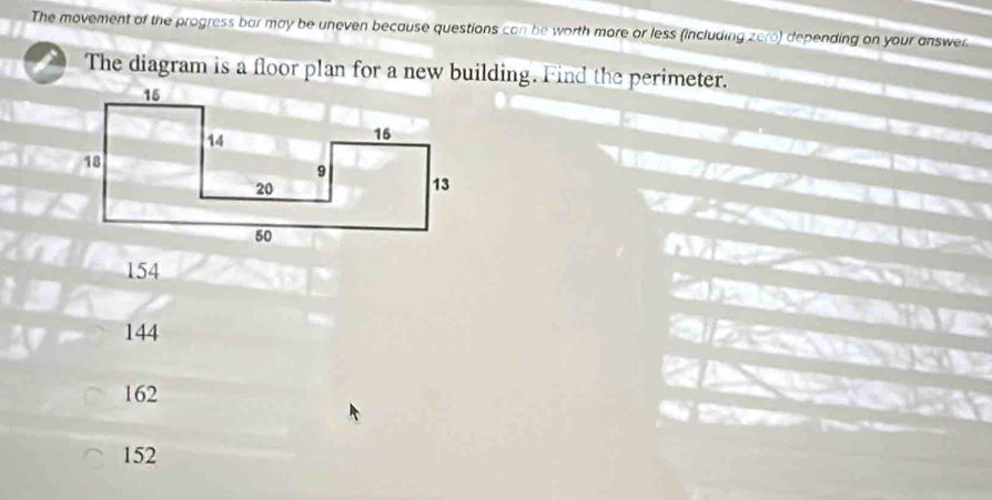 The movement of the progress bar may be uneven because questions can be worth more or less (including zere) depending on your answer
The diagram is a floor plan for a new building. Find the perimeter.
154
144
162
152