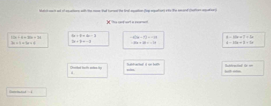 Match each ast of equations with the move that turned the first equation (top siquation) into the second (bottom equation).
This card sort is incorrect.
12x+4=20x+24
6x+9=4x-3
-4(5x-7)=-18
8-10x=7+5x
3x+1=5x+6
2x+9=-3
-20x+28=-18
4-10x=3+5x
Subtracted 4 on both Subtracted bx on
Divided both sides by mirhes both siden.
4 .
Distrituted — £