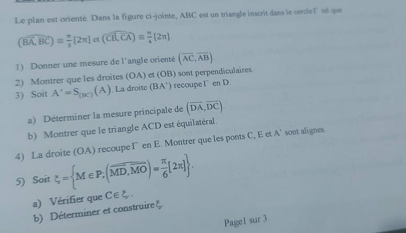 Le plan est orienté. Dans la figure ci-jointe, ABC est un triangle inscrit dans le cercle Γ tel que
(vector BA,vector BC)equiv  π /3 [2π ] et (vector CB,vector CA)equiv  π /4 [2π ]. 
1) Donner une mesure de l'angle orienté (overline AC,overline AB). 
2) Montrer que les droites (OA) et (OB) sont perpendiculaires. 
3) Soit A'=S_(BC)(A). La droite (BA^,) recoupe Γ en D. 
a) Déterminer la mesure principale de (overline DA,overline DC). 
b) Montrer que le triangle ACD est équilatéral. 
4) La droite (OA) recoupeΓ en E. Montrer que les ponts C, E et A' sont alignes. 
5) Soit xi = M∈ P;(overline MD,overline MO)= π /6 [2π ]. 
a) Vérifier que C∈ xi. 
b) Déterminer et construire ξ. 
Page1 sur 3