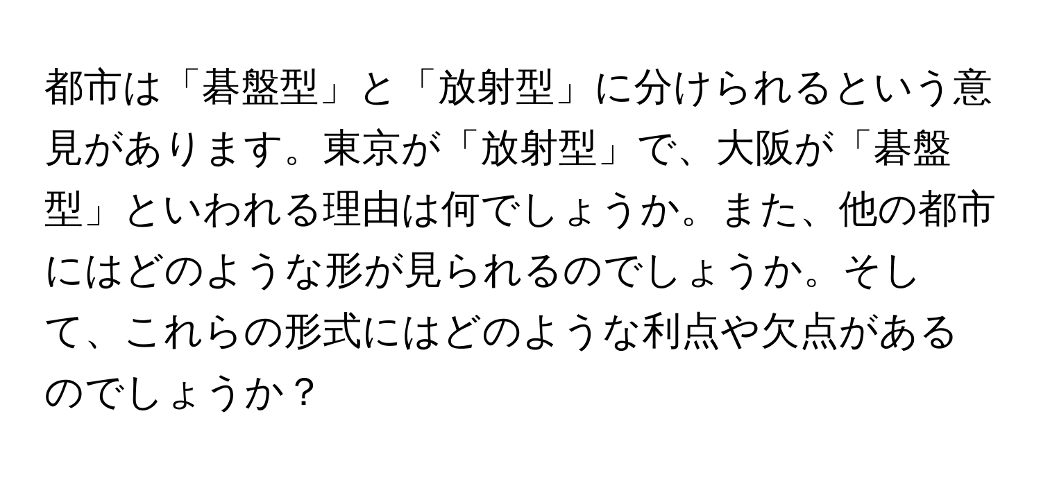 都市は「碁盤型」と「放射型」に分けられるという意見があります。東京が「放射型」で、大阪が「碁盤型」といわれる理由は何でしょうか。また、他の都市にはどのような形が見られるのでしょうか。そして、これらの形式にはどのような利点や欠点があるのでしょうか？