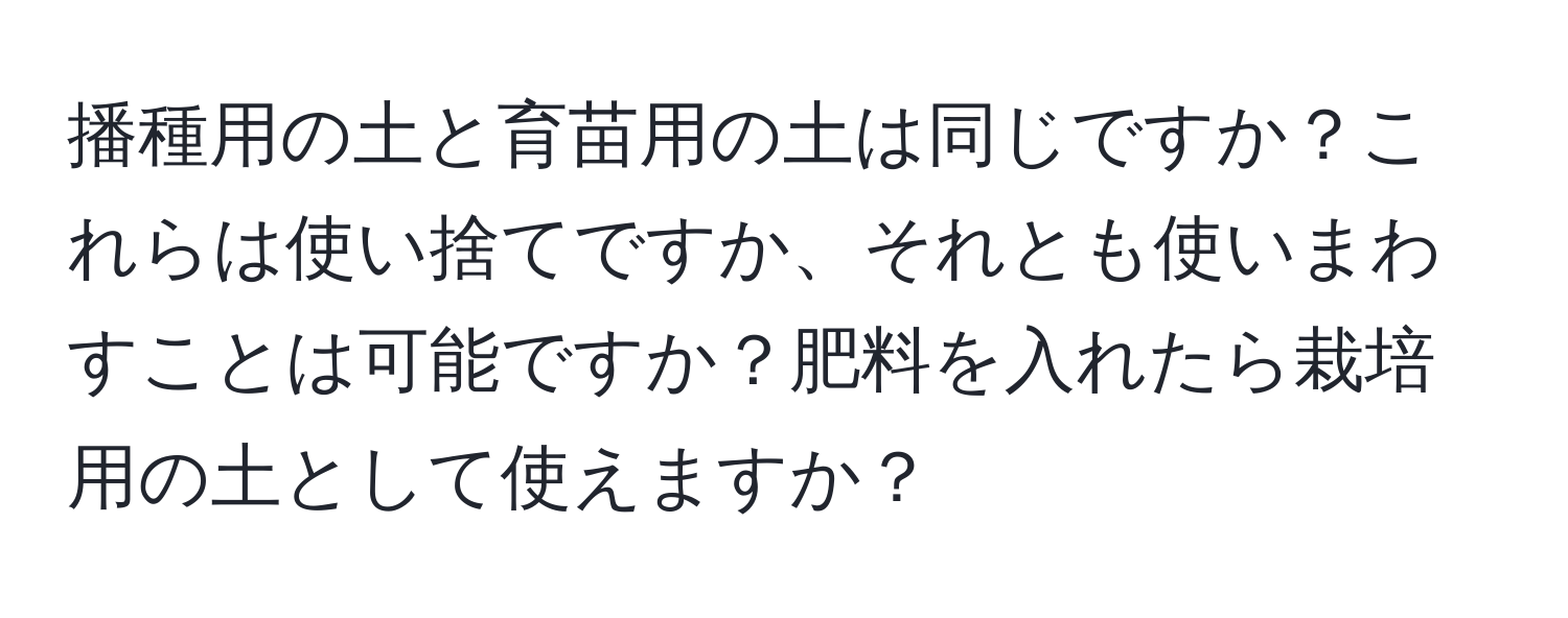 播種用の土と育苗用の土は同じですか？これらは使い捨てですか、それとも使いまわすことは可能ですか？肥料を入れたら栽培用の土として使えますか？