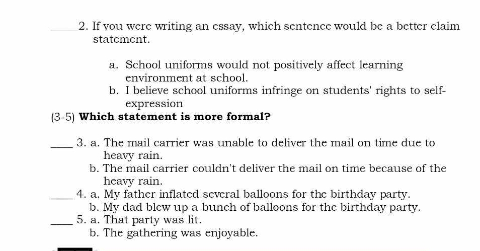 If you were writing an essay, which sentence would be a better claim
statement.
a. School uniforms would not positively affect learning
environment at school.
b. I believe school uniforms infringe on students' rights to self-
expression
(3-5) Which statement is more formal?
_3. a. The mail carrier was unable to deliver the mail on time due to
heavy rain.
b. The mail carrier couldn't deliver the mail on time because of the
heavy rain.
_4. a. My father inflated several balloons for the birthday party.
b. My dad blew up a bunch of balloons for the birthday party.
_5. a. That party was lit.
b. The gathering was enjoyable.