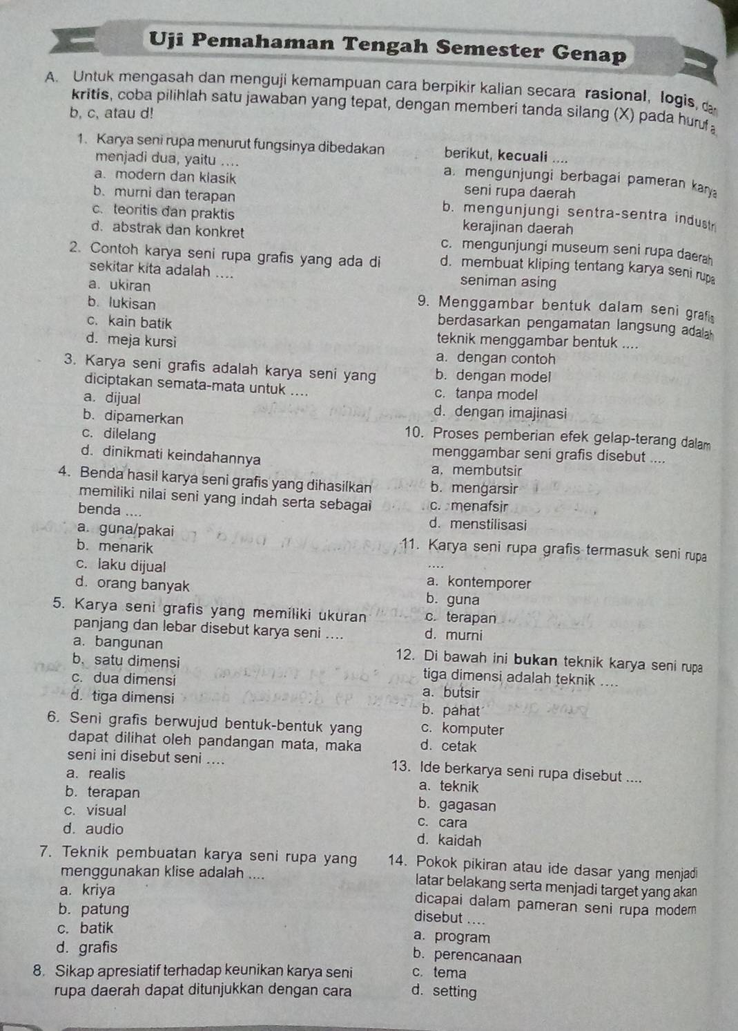 Uji Pemahaman Tengah Semester Genap
A. Untuk mengasah dan menguji kemampuan cara berpikir kalian secara rasional, logis, 
kritis, coba pilihlah satu jawaban yang tepat, dengan memberi tanda silang (X) pada huruf
b, c, atau d!
1. Karya seni rupa menurut fungsinya dibedakan berikut, kecuali ....
menjadi dua, yaitu ....
a. mengunjungi berbagai pameran kary
a. modern dan klasik seni rupa daerah
b.murni dan terapan b. mengunjungi sentra-sentra indust
c. teoritis dan praktis kerajinan daerah
d. abstrak dan konkret c. mengunjungi museum seni rupa daerah
2. Contoh karya seni rupa grafis yang ada di d. membuat kliping tentang karya seni rup
sekitar kita adalah .... seniman asing
a. ukiran 9. Menggambar bentuk dalam seni grafi
b. lukisan berdasarkan pengamatan langsung adala
c. kain batik teknik menggambar bentuk ....
d. meja kursi
a. dengan contoh
3. Karya seni grafis adalah karya seni yang b. dengan model
diciptakan semata-mata untuk .... c. tanpa model
a. dijual d. dengan imajinasi
b. dipamerkan 10. Proses pemberian efek gelap-terang dalam
c. dilelang
d. dinikmati keindahannya
menggambar seni grafis disebut ....
a. membutsir
4. Benda hasil karya seni grafis yang dihasilkan b. mengarsir
memiliki nilai seni yang indah serta sebagai c. menafsir
benda ....
d. menstilisasi
a. guna/pakai 11. Karya seni rupa grafis termasuk seni rupa
b. menarik
c. laku dijual a. kontemporer
d. orang banyak b. guna
5. Karya seni grafis yang memiliki ukuran c. terapan
panjang dan lebar disebut karya seni .... d. murni
a. bangunan 12. Di bawah ini bukan teknik karya seni rupa
b. satu dimensi tiga dimensi adalah teknik ....
c. dua dimensi
a. butsir
d. tiga dimensi b. pahat
6. Seni grafis berwujud bentuk-bentuk yang c. komputer
dapat dilihat oleh pandangan mata, maka d. cetak
seni ini disebut seni .... 13. Ide berkarya seni rupa disebut ....
a. realis a.teknik
b. terapan b. gagasan
c. visual c. cara
d. audio d. kaidah
7. Teknik pembuatan karya seni rupa yang 14. Pokok pikiran atau ide dasar yang menjadi
menggunakan klise adalah .... latar belakang serta menjadi target yang akan
a. kriya
dicapai dalam pameran seni rupa modern 
b. patung
disebut ....
c. batik
a. program
d. grafis
b. perencanaan
8. Sikap apresiatif terhadap keunikan karya seni c. tema
rupa daerah dapat ditunjukkan dengan cara d.setting