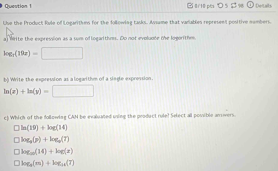 つ 5 $ 98 Details
Use the Product Rule of Logarithms for the following tasks. Assume that variables represent positive numbers.
a) Write the expression as a sum of logarithms. Do not evaluate the logarithm.
log _7(19x)=□ frac  
b) Write the expression as a logarithm of a single expression.
ln (x)+ln (y)=□ □ 
c) Which of the following CAN be evaluated using the product rule? Select all possible answers.
ln (19)+log (14)
log _9(p)+log _9(7)
log _10(14)+log (x)
log _9(m)+log _14(7)