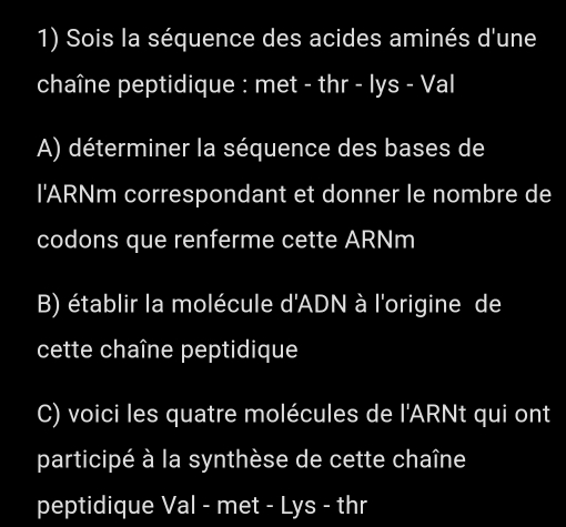 Sois la séquence des acides aminés d'une 
chaîne peptidique : met - thr - lys - Val 
A) déterminer la séquence des bases de 
l'ARNm correspondant et donner le nombre de 
codons que renferme cette ARNm 
B) établir la molécule d'ADN à l'origine de 
cette chaîne peptidique 
C) voici les quatre molécules de l'ARNt qui ont 
participé à la synthèse de cette chaîne 
peptidique Val - met - Lys - thr