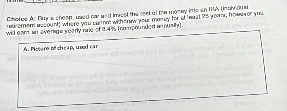 Name._
Choice A: Buy a cheap, used car and invest the rest of the money into an IRA (individual
retirement account) where you cannot withdraw your money for at least 25 years; however you
will earn an average yearly rate of 8.4% (compounded annually).
A. Picture of cheap, used car