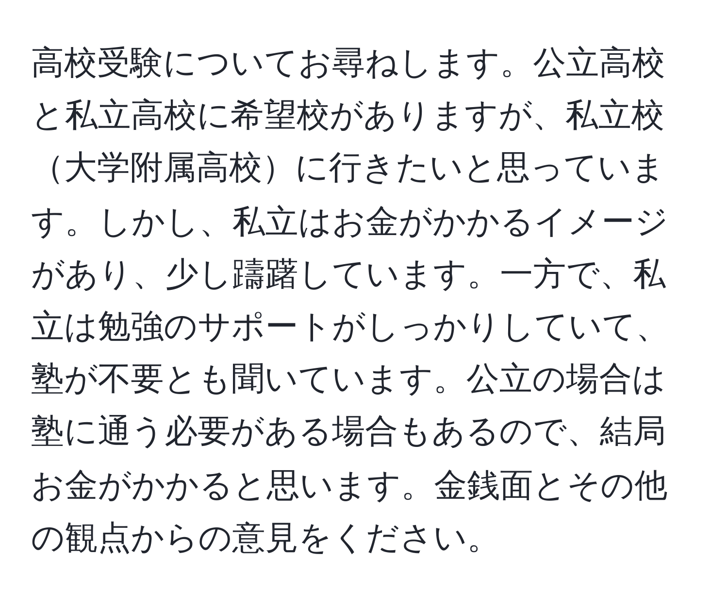 高校受験についてお尋ねします。公立高校と私立高校に希望校がありますが、私立校大学附属高校に行きたいと思っています。しかし、私立はお金がかかるイメージがあり、少し躊躇しています。一方で、私立は勉強のサポートがしっかりしていて、塾が不要とも聞いています。公立の場合は塾に通う必要がある場合もあるので、結局お金がかかると思います。金銭面とその他の観点からの意見をください。