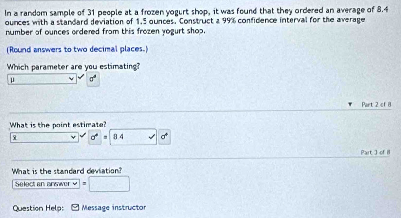 In a random sample of 31 people at a frozen yogurt shop, it was found that they ordered an average of 8.4
ounces with a standard deviation of 1.5 ounces. Construct a 99% confidence interval for the average
number of ounces ordered from this frozen yogurt shop.
(Round answers to two decimal places.)
Which parameter are you estimating?
μ
sigma°
Part 2 of 8
What is the point estimate?

L sigma^4=8.4 v
Part 3 of B
What is the standard deviation?
Select an answer frac 4
Question Help: Message instructor