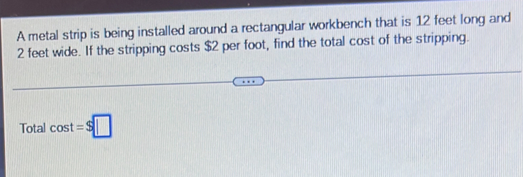 A metal strip is being installed around a rectangular workbench that is 12 feet long and
2 feet wide. If the stripping costs $2 per foot, find the total cost of the stripping. 
Total cos t=$□