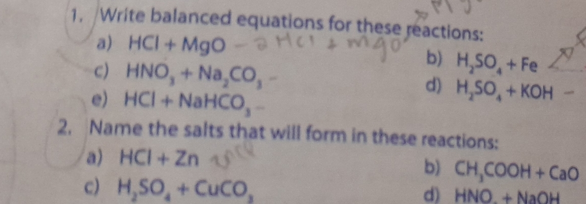 1, Write balanced equations for these reactions: 
a) HCI+MgO
C) HNO_3+Na_2CO_3
b) H_2SO_4+Fe
e) HCl+NaHCO_3
d) H_2SO_4+KOH-
2. Name the salts that will form in these reactions: 
a) HCI+Zn
b) CH_3COOH+CaO
c) H_2SO_4+CuCO_3
d) HNO+Na+NaOH