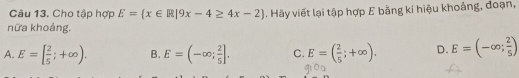 Cho tập hợp E= x∈ R|9x-4≥ 4x-2. Hãy viết lại tập hợp E bằng kí hiệu khoảng, đoạn,
nữa khoảng.
A. E=[ 2/5 ;+∈fty ). B. E=(-∈fty ; 2/5 ]. C. E=( 2/5 ;+∈fty ). D. E=(-∈fty ; 2/5 )