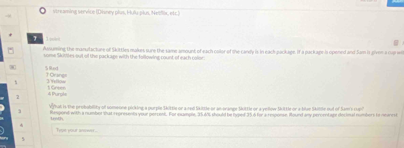 streaming service (Disney plus, Hulu plus, Netflix, etc.) 
7 1 point 
Assuming the manufacture of Skittles makes sure the same amount of each color of the candy is in each package. If a package is opened and Sam is given a cup wi 
some Skittles out of the package with the following count of each color:
5 Red
7 Orange
1 3 Yellow
1 Green
2 4 Purple 
What is the probability of someone picking a purple Skittle or a red Skittle or an orange Skittle or a yellow Skittle or a blue Skittle out of Sam's cup? 
3 Respond with a number that represents your percent. For example, 35.6% should be typed 35.6 for a response. Round any percentage decimal numbers to nearest 
tenth. 
4 
Type your answer... 
tory 5