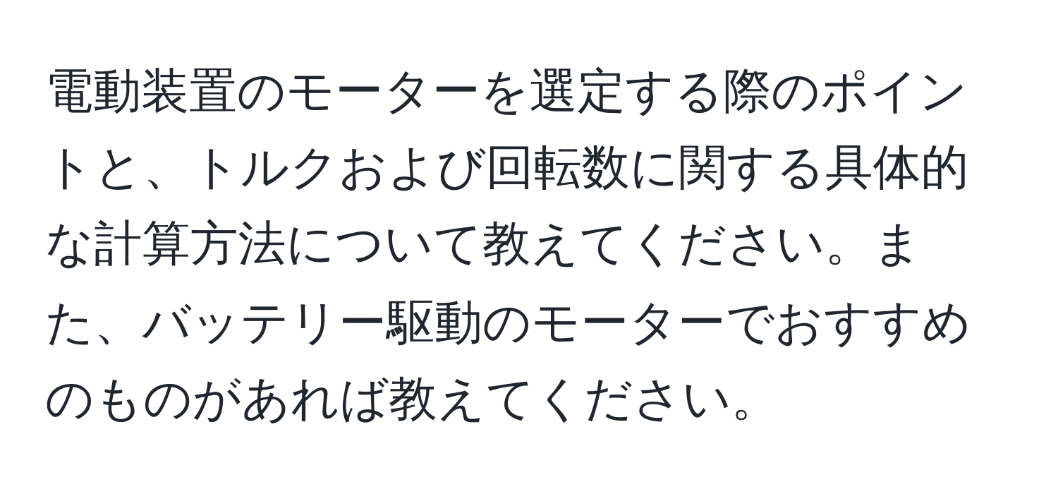 電動装置のモーターを選定する際のポイントと、トルクおよび回転数に関する具体的な計算方法について教えてください。また、バッテリー駆動のモーターでおすすめのものがあれば教えてください。