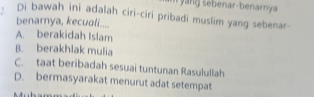 an sebenar-benarnya
2. Di bawah ini adalah ciri-ciri pribadi muslim yang sebenar-
benarnya, kecuali....
A. berakidah Islam
B. berakhlak mulia
C. taat beribadah sesuai tuntunan Rasulullah
D. bermasyarakat menurut adat setempat