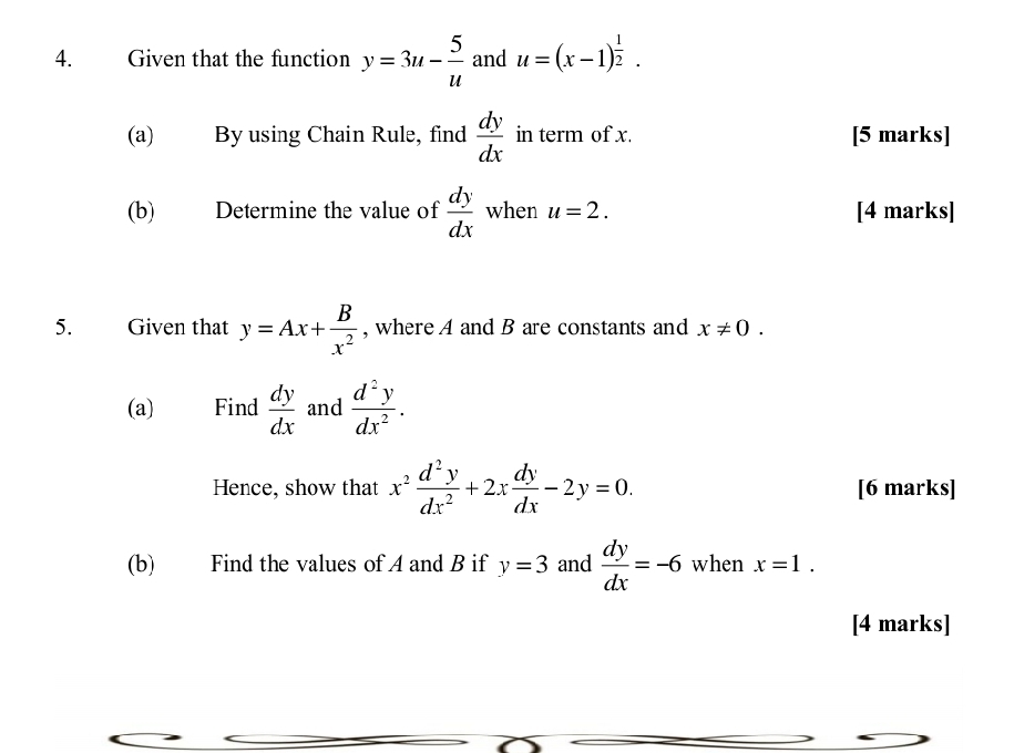 Given that the function y=3u- 5/u  and u=(x-1)^ 1/2 . 
(a) By using Chain Rule, find  dy/dx  in term of x. [5 marks] 
(b) Determine the value of  dy/dx  when u=2. [4 marks] 
5. Given that y=Ax+ B/x^2  , where A and B are constants and x!= 0. 
(a) Find  dy/dx  and  d^2y/dx^2 . 
Hence, show that x^2 d^2y/dx^2 +2x dy/dx -2y=0. [6 marks] 
(b) Find the values of A and B if y=3 and  dy/dx =-6 when x=1. 
[4 marks]