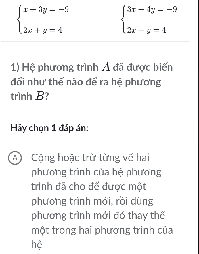 beginarrayl x+3y=-9 2x+y=4endarray.
beginarrayl 3x+4y=-9 2x+y=4endarray.
1) Hệ phương trình Á đã được biến
đổi như thế nào để ra hệ phương
trình B?
Hãy chọn 1 đáp án:
A Cộng hoặc trừ từng vế hai
phương trình của hệ phương
trình đã cho để được một
phương trình mới, rồi dùng
phương trình mới đó thay thế
một trong hai phương trình của
hệ