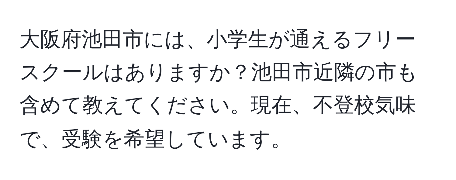 大阪府池田市には、小学生が通えるフリースクールはありますか？池田市近隣の市も含めて教えてください。現在、不登校気味で、受験を希望しています。