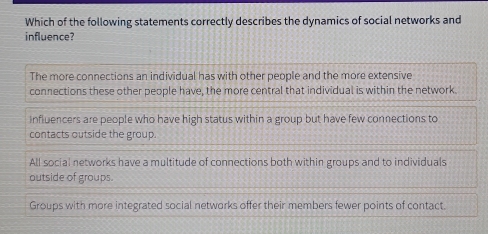 Which of the following statements correctly describes the dynamics of social networks and
influence?
The more connections an individual has with other people and the more extensive
connections these other people have, the more central that individual is within the network.
influencers are people who have high status within a group but have few connections to
contacts outside the group.
All social networks have a multitude of connections both within groups and to individuals
outside of groups.
Groups with more integrated social networks offer their members fewer points of contact.